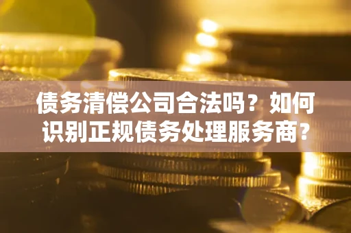 武汉债务清偿公司合法吗？如何识别正规债务处理服务商？