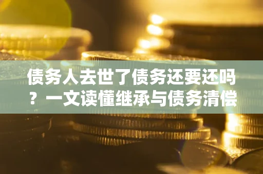 武汉债务人去世了债务还要还吗？一文读懂继承与债务清偿