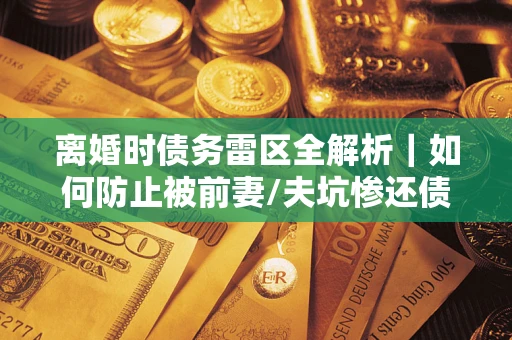 武汉离婚时债务雷区全解析｜如何防止被前妻/夫坑惨还债？