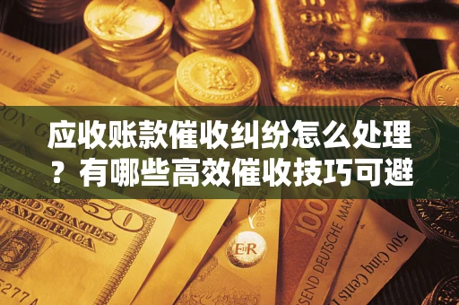 武汉应收账款催收纠纷怎么处理？有哪些高效催收技巧可避免坏账？